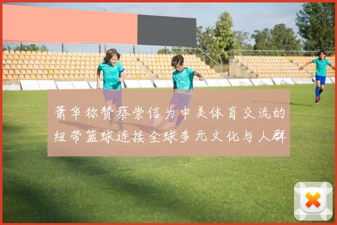 萧华称赞蔡崇信为中美体育交流的纽带篮球连接全球多元文化与人群