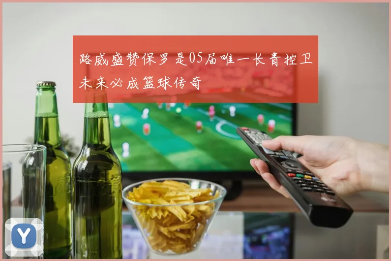 路威盛赞保罗是05届唯一长青控卫未来必成篮球传奇