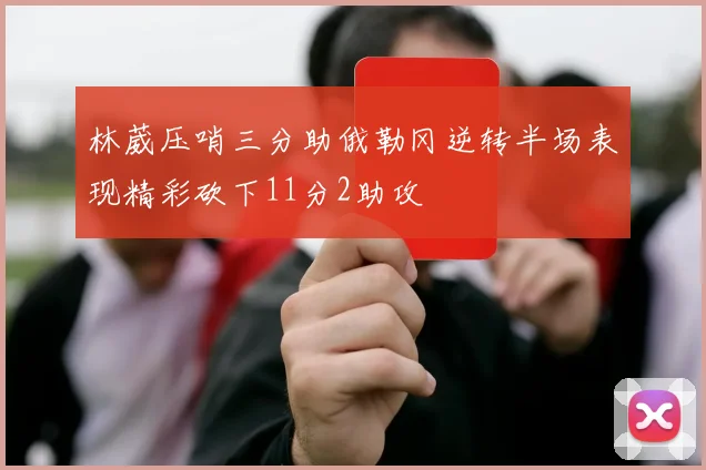 林葳压哨三分助俄勒冈逆转半场表现精彩砍下11分2助攻