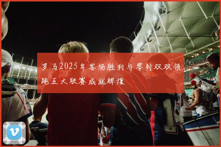 罗马2025年客场胜利与零封双双领跑五大联赛成就辉煌