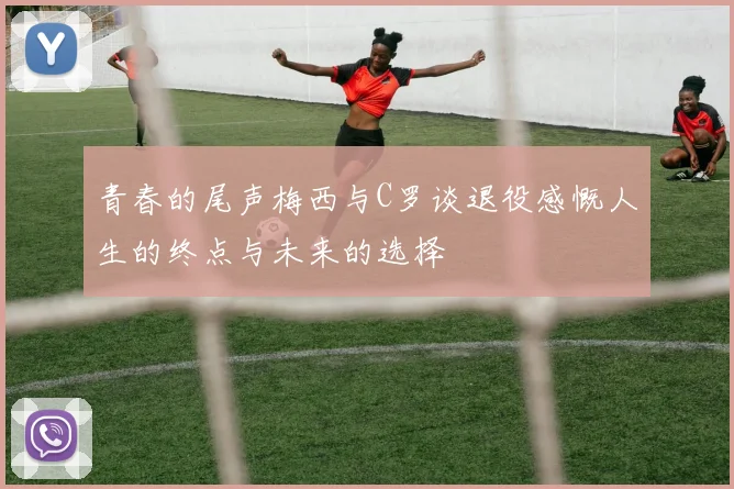 青春的尾声梅西与C罗谈退役感慨人生的终点与未来的选择