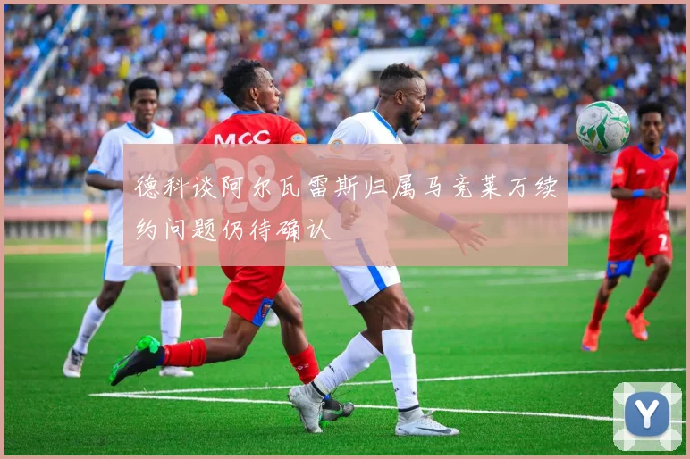 德科谈阿尔瓦雷斯归属马竞莱万续约问题仍待确认