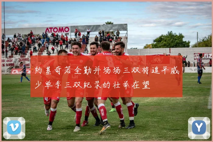 约基奇若全勤并场场三双将追平威少单季三双纪录的壮举在望