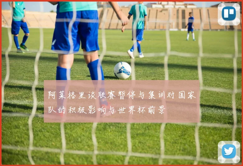 阿莱格里谈联赛暂停与集训对国家队的积极影响与世界杯前景