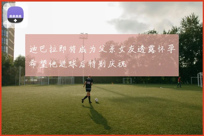 迪巴拉即将成为父亲女友透露怀孕希望他进球后特别庆祝
