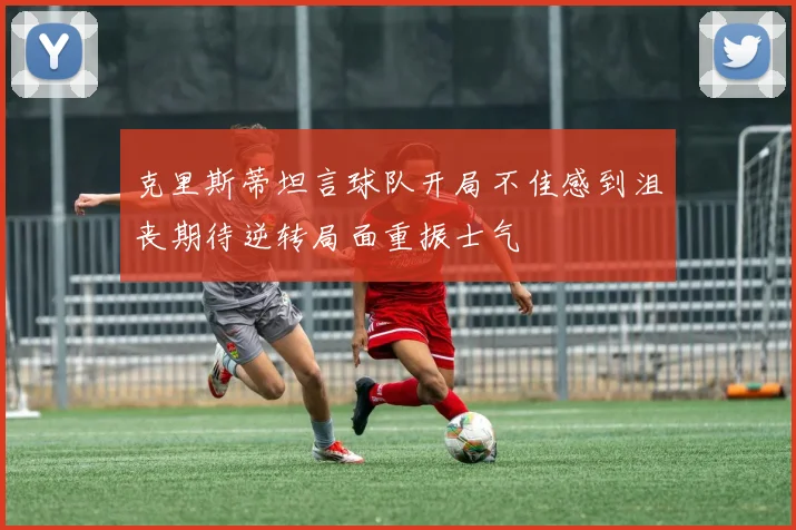克里斯蒂坦言球队开局不佳感到沮丧期待逆转局面重振士气