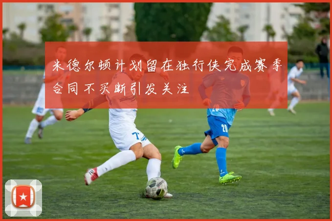 米德尔顿计划留在独行侠完成赛季合同不买断引发关注