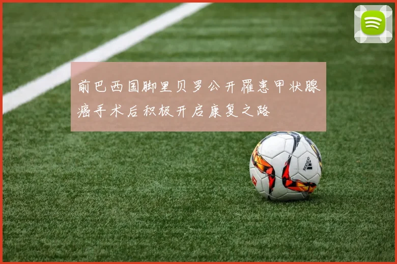 前巴西国脚里贝罗公开罹患甲状腺癌手术后积极开启康复之路