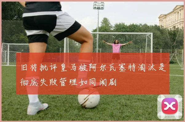 旧将批评皇马被阿尔瓦塞特淘汰是彻底失败管理如同闹剧