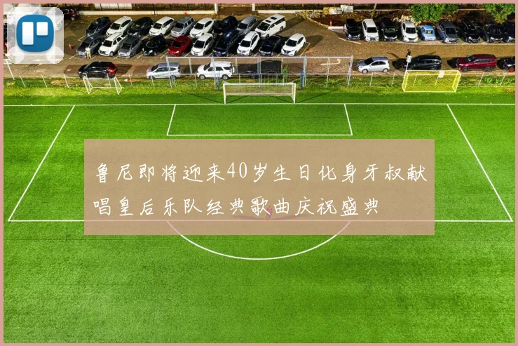 鲁尼即将迎来40岁生日化身牙叔献唱皇后乐队经典歌曲庆祝盛典