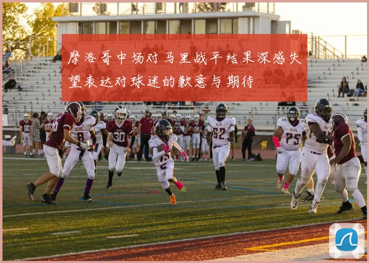 摩洛哥中场对马里战平结果深感失望表达对球迷的歉意与期待