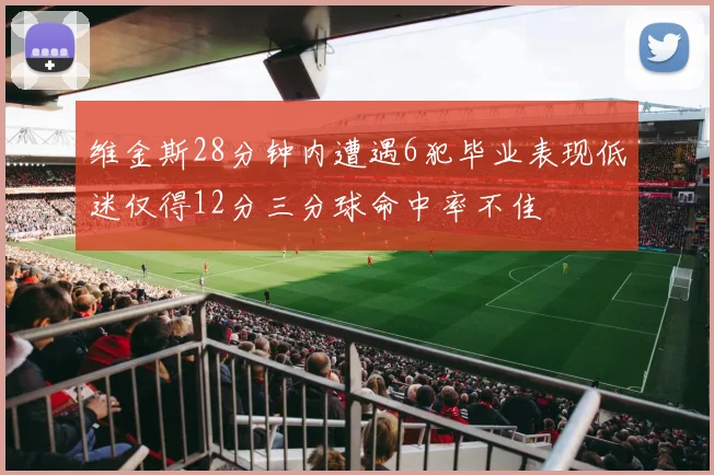 维金斯28分钟内遭遇6犯毕业表现低迷仅得12分三分球命中率不佳