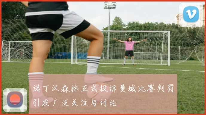 诺丁汉森林正式投诉曼城比赛判罚引发广泛关注与讨论