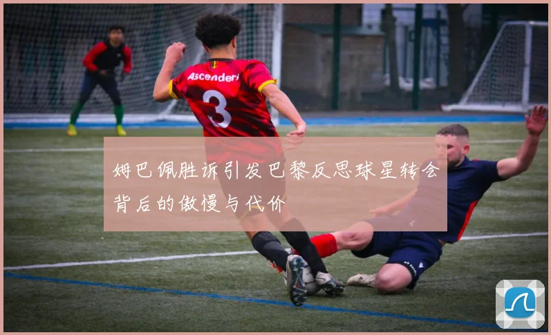 姆巴佩胜诉引发巴黎反思球星转会背后的傲慢与代价