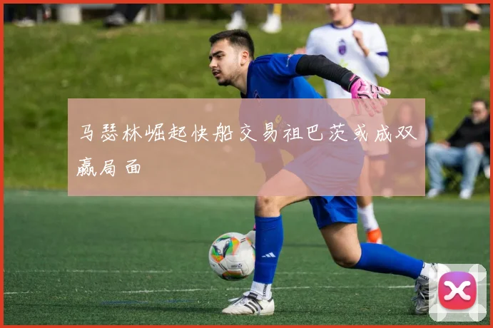 马瑟林崛起快船交易祖巴茨或成双赢局面