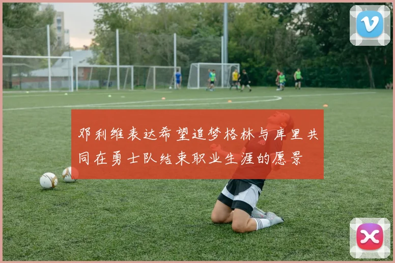 邓利维表达希望追梦格林与库里共同在勇士队结束职业生涯的愿景