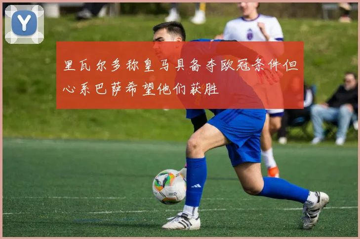 里瓦尔多称皇马具备夺欧冠条件但心系巴萨希望他们获胜
