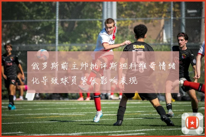 俄罗斯前主帅批评斯坦科维奇情绪化导致球员紧张影响表现