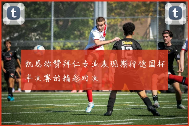 凯恩称赞拜仁专业表现期待德国杯半决赛的精彩对决